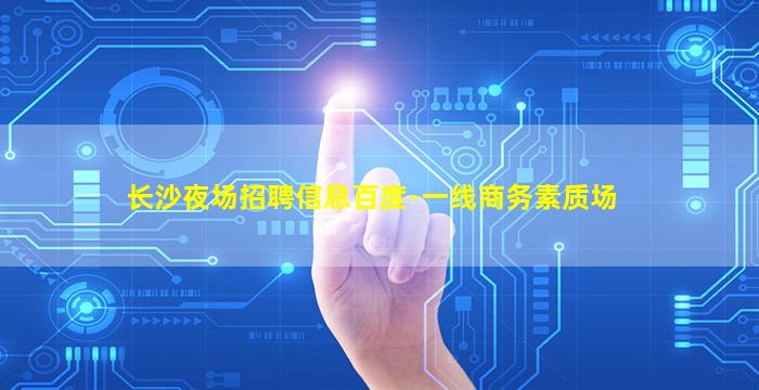 长沙夜场招聘信息百度-一线商务素质场